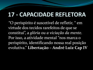 17 - CAPACIDADE REFLETORA
“O perispírito é suscetível de refletir, “ em
virtude dos tecidos rarefeitos de que se
constitui”, a glória ou a viciação da mente.
Por isso, a atividade mental “nos marca o
perispírito, identificando nossa real posição
evolutiva.” Libertação – André Luiz Cap IV
 