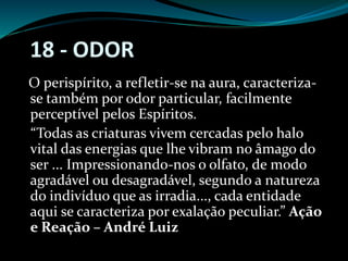 18 - ODOR
O perispírito, a refletir-se na aura, caracteriza-
se também por odor particular, facilmente
perceptível pelos Espíritos.
“Todas as criaturas vivem cercadas pelo halo
vital das energias que lhe vibram no âmago do
ser ... Impressionando-nos o olfato, de modo
agradável ou desagradável, segundo a natureza
do indivíduo que as irradia..., cada entidade
aqui se caracteriza por exalação peculiar.” Ação
e Reação – André Luiz
 