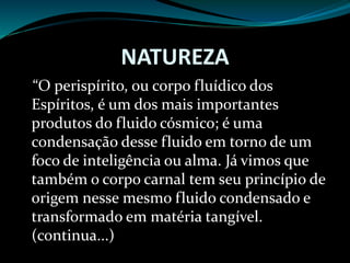NATUREZA
“O perispírito, ou corpo fluídico dos
Espíritos, é um dos mais importantes
produtos do fluido cósmico; é uma
condensação desse fluido em torno de um
foco de inteligência ou alma. Já vimos que
também o corpo carnal tem seu princípio de
origem nesse mesmo fluido condensado e
transformado em matéria tangível.
(continua...)
 