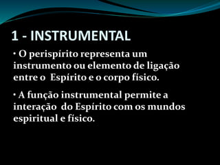 1 - INSTRUMENTAL
• O perispírito representa um
instrumento ou elemento de ligação
entre o Espírito e o corpo físico.
• A função instrumental permite a
interação do Espírito com os mundos
espiritual e físico.
 