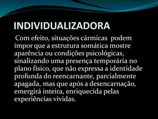 INDIVIDUALIZADORA
Com efeito, situações cármicas podem
impor que a estrutura somática mostre
aparência ou condições psicológicas,
sinalizando uma presença temporária no
plano físico, que não expressa a identidade
profunda do reencarnante, parcialmente
apagada, mas que após a desencarnação,
emergirá inteira, enriquecida pelas
experiências vividas.
 