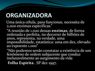 ORGANIZADORA
Uma única célula, para funcionar, necessita de
2.000 enzimas específicas.”
“A reunião de 1.000 dessas enzimas, de forma
ordenada e perfeita, no decorrer de bilhões de
anos, representa, na verdade, uma
impossibilidade, estatística: uma em dez, elevado
ao expoente 1.000”
“Não podemos senão constatar a existência de um
fenômeno de ordem subjacente que conduz
inelutavelmente ao surgimento da vida
Folha Espírita . SP dez 1997.
 
