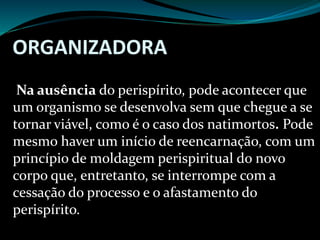 ORGANIZADORA
Na ausência do perispírito, pode acontecer que
um organismo se desenvolva sem que chegue a se
tornar viável, como é o caso dos natimortos. Pode
mesmo haver um início de reencarnação, com um
princípio de moldagem perispiritual do novo
corpo que, entretanto, se interrompe com a
cessação do processo e o afastamento do
perispírito.
 