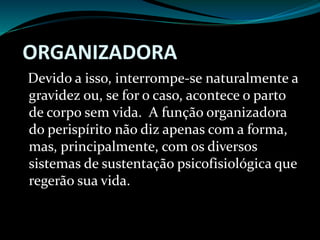 ORGANIZADORA
Devido a isso, interrompe-se naturalmente a
gravidez ou, se for o caso, acontece o parto
de corpo sem vida. A função organizadora
do perispírito não diz apenas com a forma,
mas, principalmente, com os diversos
sistemas de sustentação psicofisiológica que
regerão sua vida.
 