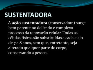 SUSTENTADORA
A ação sustentadora (conservadora) surge
bem patente no delicado e complexo
processo da renovação celular. Todas as
células físicas são substituídas a cada ciclo
de 7 a 8 anos, sem que, entretanto, seja
alterado qualquer parte do corpo,
conservando a pessoa.
 