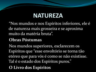 NATUREZA
“Nos mundos e nos Espíritos inferiores, ele é
de natureza mais grosseira e se aproxima
muito da matéria bruta”.
Obras Póstumas
Nos mundos superiores, esclarecem os
Espíritos que “esse envoltório se torna tão
etéreo que para vós é como se não existisse.
Tal é o estado dos Espíritos puros.”
O Livro dos Espíritos
 