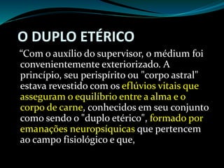 O DUPLO ETÉRICO
“Com o auxílio do supervisor, o médium foi
convenientemente exteriorizado. A
princípio, seu perispírito ou "corpo astral"
estava revestido com os eflúvios vitais que
asseguram o equilíbrio entre a alma e o
corpo de carne, conhecidos em seu conjunto
como sendo o "duplo etérico", formado por
emanações neuropsíquicas que pertencem
ao campo fisiológico e que,
 