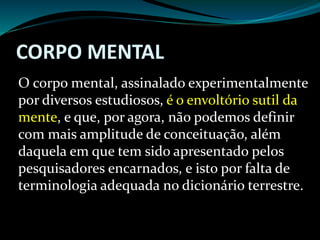 CORPO MENTAL
O corpo mental, assinalado experimentalmente
por diversos estudiosos, é o envoltório sutil da
mente, e que, por agora, não podemos definir
com mais amplitude de conceituação, além
daquela em que tem sido apresentado pelos
pesquisadores encarnados, e isto por falta de
terminologia adequada no dicionário terrestre.
 