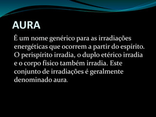 AURA
É um nome genérico para as irradiações
energéticas que ocorrem a partir do espírito.
O perispírito irradia, o duplo etérico irradia
e o corpo físico também irradia. Este
conjunto de irradiações é geralmente
denominado aura.
 