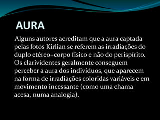 AURA
Alguns autores acreditam que a aura captada
pelas fotos Kirlian se referem as irradiações do
duplo etéreo+corpo físico e não do perispírito.
Os clarividentes geralmente conseguem
perceber a aura dos indivíduos, que aparecem
na forma de irradiações coloridas variáveis e em
movimento incessante (como uma chama
acesa, numa analogia).
 