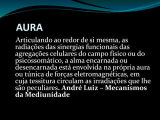 AURA
Articulando ao redor de si mesma, as
radiações das sinergias funcionais das
agregações celulares do campo físico ou do
psicossomático, a alma encarnada ou
desencarnada está envolvida na própria aura
ou túnica de forças eletromagnéticas, em
cuja tessitura circulam as irradiações que lhe
são peculiares. André Luiz – Mecanismos
da Mediunidade
 