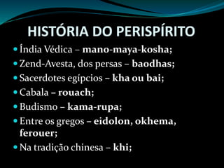 HISTÓRIA DO PERISPÍRITO
 Índia Védica – mano-maya-kosha;
 Zend-Avesta, dos persas – baodhas;
 Sacerdotes egípcios – kha ou bai;
 Cabala – rouach;
 Budismo – kama-rupa;
 Entre os gregos – eidolon, okhema,
ferouer;
 Na tradição chinesa – khi;
 