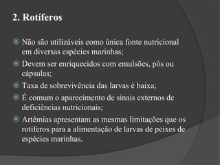 2. Rotíferos 
 Não são utilizáveis como única fonte nutricional 
em diversas espécies marinhas; 
 Devem ser enriquecidos com emulsões, pós ou 
cápsulas; 
 Taxa de sobrevivência das larvas é baixa; 
 É comum o aparecimento de sinais externos de 
deficiências nutricionais; 
 Artêmias apresentam as mesmas limitações que os 
rotíferos para a alimentação de larvas de peixes de 
espécies marinhas. 
 