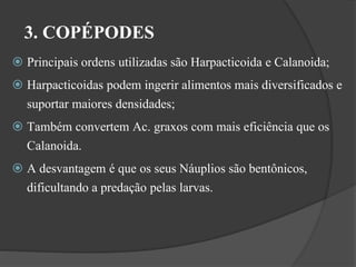 3. COPÉPODES 
 Principais ordens utilizadas são Harpacticoida e Calanoida; 
 Harpacticoidas podem ingerir alimentos mais diversificados e 
suportar maiores densidades; 
 Também convertem Ac. graxos com mais eficiência que os 
Calanoida. 
 A desvantagem é que os seus Náuplios são bentônicos, 
dificultando a predação pelas larvas. 
 