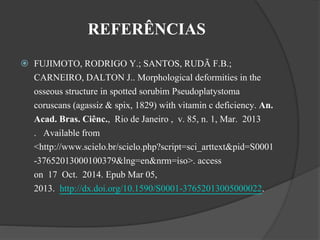 REFERÊNCIAS 
 FUJIMOTO, RODRIGO Y.; SANTOS, RUDÃ F.B.; 
CARNEIRO, DALTON J.. Morphological deformities in the 
osseous structure in spotted sorubim Pseudoplatystoma 
coruscans (agassiz & spix, 1829) with vitamin c deficiency. An. 
Acad. Bras. Ciênc., Rio de Janeiro , v. 85, n. 1, Mar. 2013 
. Available from 
<http://www.scielo.br/scielo.php?script=sci_arttext&pid=S0001 
-37652013000100379&lng=en&nrm=iso>. access 
on 17 Oct. 2014. Epub Mar 05, 
2013. http://dx.doi.org/10.1590/S0001-37652013005000022. 
 