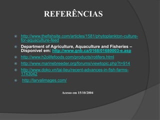 REFERÊNCIAS 
 http://www.thefishsite.com/articles/1581/phytoplankton-culture-for- 
aquaculture-feed 
 Department of Agriculture, Aquaculture and Fisheries – 
Disponível em: http://www.gnb.ca/0168/01680003-e.asp 
 http://www.h2olifefoods.com/products/rotifers.html 
 http://www.marinebreeder.org/forums/viewtopic.php?t=914 
 http://www.doko.vn/tai-lieu/recent-advances-in-fish-farms- 
1743042 
 http://larvalimages.com/ 
Acesso em 15/10/2004 
