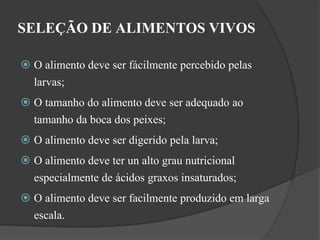 SELEÇÃO DE ALIMENTOS VIVOS 
 O alimento deve ser fácilmente percebido pelas 
larvas; 
 O tamanho do alimento deve ser adequado ao 
tamanho da boca dos peixes; 
 O alimento deve ser digerido pela larva; 
 O alimento deve ter un alto grau nutricional 
especialmente de ácidos graxos insaturados; 
 O alimento deve ser facilmente produzido em larga 
escala. 
 