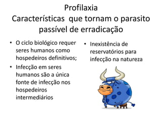 Profilaxia
Características que tornam o parasito
       passível de erradicação
• O ciclo biológico requer   • Inexistência de
  seres humanos como           reservatórios para
  hospedeiros definitivos;     infecção na natureza
• Infecção em seres
  humanos são a única
  fonte de infecção nos
  hospedeiros
  intermediários
 