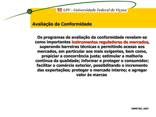 Avaliação da Conformidade Os programas de avaliação da conformidade revelam-se como importantes  instrumentos reguladores de mercados , superando barreiras técnicas e permitindo acesso aos mercados, em particular aos mais exigentes, bem como, propiciar a concorrência justa; estimular a melhoria contínua da qualidade; informar e proteger o consumidor; facilitar o comércio exterior, possibilitando o incremento das exportações; proteger o mercado interno; e agregar valor às marcas  INMETRO, 2007   
