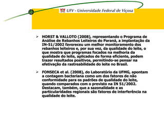 HORST & VALLOTO (2008), representando o Programa de Análise de Rebanhos Leiteiros do Paraná, a implantação da IN-51/2002 favoreceu um melhor monitoramento dos rebanhos leiteiros e, por sua vez, da qualidade do leite, o que mostra que programas focados na melhoria da qualidade do leite, aplicados de forma eficiente, podem trazer resultados positivos, permitindo-se pensar na efetivação da rastreabilidade do leite no Brasil. FONSECA et al. (2008), do Laboratório da UFMG, apontam a contagem bacteriana como um dos fatores de não conformidade para os padrões de qualidade do leite, quando comparados com o previsto na IN 51/2002. Destacam, também, que a sazonalidade e as particularidades regionais são fatores de interferência na qualidade do leite. 