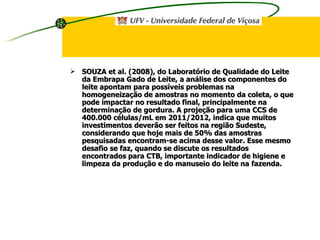SOUZA et al. (2008), do Laboratório de Qualidade do Leite da Embrapa Gado de Leite, a análise dos componentes do leite apontam para possíveis problemas na homogeneização de amostras no momento da coleta, o que pode impactar no resultado final, principalmente na determinação de gordura. A projeção para uma CCS de 400.000 células/mL em 2011/2012, indica que muitos investimentos deverão ser feitos na região Sudeste, considerando que hoje mais de 50% das amostras pesquisadas encontram-se acima desse valor. Esse mesmo desafio se faz, quando se discute os resultados encontrados para CTB, importante indicador de higiene e limpeza da produção e do manuseio do leite na fazenda.   