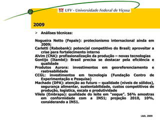 Análises técnicas: Nogueira Netto (Fepale): protecionismo internacional ainda em 2009; Carletti (Rabobank): potencial competitivo do Brasil; aproveitar a crise para fortalecimento interno Alvim (CNA): profissionalização da produção – novas tecnologias Gontijo (Itambé): Brasil precisa se destacar pela eficiência e qualidade Produtos Aurora: investimentos em georeferenciamento e rastreabilidade CCGL: investimentos em tecnologia (Fundação Centro de Experimentação e Pesquisa) Machado (DPA): atenção ao futuro – qualidade (níveis de sólidos), segurança alimentar, sustentabilidade, custos competitivos de produção, logística, escala e produtividade Vilela (Embrapa): qualidade do leite em “xeque”. 56% amostras em conformidade com a IN51; projeção 2010, 10%, considerando a IN51. L&D, 2009   2009 