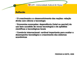 O crescimento e o desenvolvimento das nações: relação direta com ciência e tecnologia Economias avançadas: dependência (total ou parcial) do uso bem sucedido de novas tecnologias e de aptidões científicas e tecnológicas locais Comércio internacional: variável importante para avaliar o desempenho tecnológico e crescimento dos sistemas econômicos Reflexão FREEMAN & SOETE, 2008 