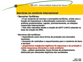 Barreiras no comércio internacional Barreiras não-tarifárias: importância como nova forma de proteção aos mercados nacionais Aumento de restrições e requerimentos para o comércio de bens e serviços proporcionar exigências legítimas de segurança e de proteção à saúde (segurança alimentar) e meio ambiente Mas... podem apresentar novas formas de protecionismo disfarçado por demandas legítimas das sociedades  Barreiras Tarifárias: É um conjunto de normas e concessões tarifárias, criado com a função de impulsionar a liberalização comercial e combater práticas protecionistas, regular, provisoriamente, as relações comerciais internacionais Têm sido reduzidas desde a criação do GATT (1947) estando na base da criação da OMC. MDIC, 2008 ZIVIANI, 2008 