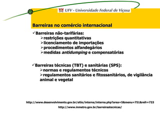 Barreiras não-tarifárias: restrições quantitativas licenciamento de importações procedimentos alfandegários medidas  antidumping  e compensatórias Barreiras técnicas (TBT) e sanitárias (SPS): normas e regulamentos técnicos regulamentos sanitários e fitossanitários, de vigilância animal e vegetal http://www.desenvolvimento.gov.br/sitio/interna/interna.php?area=5&menu=751&refr=733 http://www.inmetro.gov.br/barreirastecnicas/ Barreiras no comércio internacional 