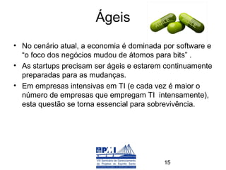 Ágeis
• No cenário atual, a economia é dominada por software e
  “o foco dos negócios mudou de átomos para bits” .
• As startups precisam ser ágeis e estarem continuamente
  preparadas para as mudanças.
• Em empresas intensivas em TI (e cada vez é maior o
  número de empresas que empregam TI intensamente),
  esta questão se torna essencial para sobrevivência.




                                          15
 
