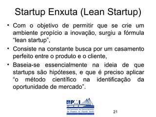 Startup Enxuta (Lean Startup)
• Com o objetivo de permitir que se crie um
  ambiente propício a inovação, surgiu a fórmula
  “lean startup”,
• Consiste na constante busca por um casamento
  perfeito entre o produto e o cliente,
• Baseia-se essencialmente na ideia de que
  startups são hipóteses, e que é preciso aplicar
  “o método científico na identificação da
  oportunidade de mercado”.  



                                     21
 