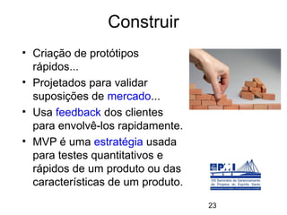 Construir
• Criação de protótipos
  rápidos...
• Projetados para validar
  suposições de mercado...
• Usa feedback dos clientes
  para envolvê-los rapidamente.
• MVP é uma estratégia usada
  para testes quantitativos e
  rápidos de um produto ou das
  características de um produto.

                                   23
 