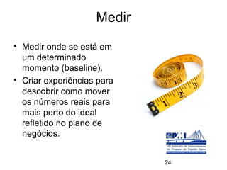 Medir
• Medir onde se está em
  um determinado
  momento (baseline).
• Criar experiências para
  descobrir como mover
  os números reais para
  mais perto do ideal
  refletido no plano de
  negócios.


                            24
 