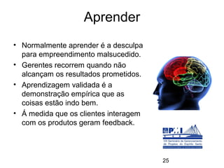 Aprender
• Normalmente aprender é a desculpa
  para empreendimento malsucedido.
• Gerentes recorrem quando não
  alcançam os resultados prometidos.
• Aprendizagem validada é a
  demonstração empírica que as
  coisas estão indo bem.
• Á medida que os clientes interagem
  com os produtos geram feedback.




                                       25
 