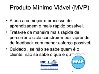 Produto Mínimo Viável (MVP)

• Ajuda a começar o processo de
  aprendizagem o mais rápido possível.
• Trata-se da maneira mais rápida de
  percorrer o ciclo construir-medir-aprender
  de feedback com menor esforço possível.
• Cuidado , se não se sabe quem é o
  cliente, não se sabe o que é qualidade.


                                  27
 