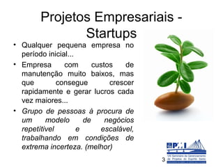 Projetos Empresariais -
               Startups
• Qualquer pequena empresa no
  período inicial...
• Empresa       com       custos    de
  manutenção muito baixos, mas
  que         consegue         crescer
  rapidamente e gerar lucros cada
  vez maiores...
• Grupo de pessoas à procura de
  um      modelo       de     negócios
  repetítivel        e      escalável,
  trabalhando em condições de
  extrema incerteza. (melhor)
                                         3
 