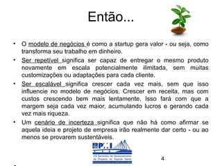 Então...
• O modelo de negócios é como a startup gera valor - ou seja, como
  transforma seu trabalho em dinheiro.
• Ser repetível significa ser capaz de entregar o mesmo produto
  novamente em escala potencialmente ilimitada, sem muitas
  customizações ou adaptações para cada cliente.
• Ser escalável significa crescer cada vez mais, sem que isso
  influencie no modelo de negócios. Crescer em receita, mas com
  custos crescendo bem mais lentamente. Isso fará com que a
  margem seja cada vez maior, acumulando lucros e gerando cada
  vez mais riqueza.
• Um cenário de incerteza significa que não há como afirmar se
  aquela ideia e projeto de empresa irão realmente dar certo - ou ao
  menos se provarem sustentáveis.


                                                   4
 