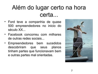 Além do lugar certo na hora
              certa...
• Ford teve a companhia de quase
  500 empreendedores no inicio do
  século XX...
• Facebook concorreu com milhares
  de outras redes sociais...
• Empreendedores bem sucedidos
  descobriram que seus planos
  tinham partes que funcionavam bem
  e outras partes mal orientadas.



                                      7
 