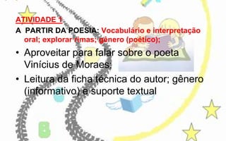 ATIVIDADE 1
A PARTIR DA POESIA: Vocabulário e interpretação
oral; explorar rimas; gênero (poético);

• Aproveitar para falar sobre o poeta
Vinícius de Moraes;
• Leitura da ficha técnica do autor; gênero
(informativo) e suporte textual

 