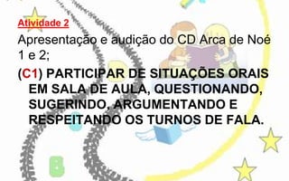 Atividade 2

Apresentação e audição do CD Arca de Noé
1 e 2;
(C1) PARTICIPAR DE SITUAÇÕES ORAIS
EM SALA DE AULA, QUESTIONANDO,
SUGERINDO, ARGUMENTANDO E
RESPEITANDO OS TURNOS DE FALA.

 
