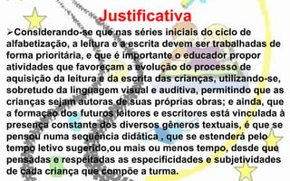 Justificativa
Considerando-se que nas séries iniciais do ciclo de
alfabetização, a leitura e a escrita devem ser trabalhadas de
forma prioritária, e que é importante o educador propor
atividades que favoreçam a evolução do processo de
aquisição da leitura e da escrita das crianças, utilizando-se,
sobretudo da linguagem visual e auditiva, permitindo que as
crianças sejam autoras de suas próprias obras; e ainda, que
a formação dos futuros leitores e escritores está vinculada à
presença constante dos diversos gêneros textuais, é que se
pensou numa sequência didática , que se estenderá pelo
tempo letivo sugerido,ou mais ou menos tempo, desde que
pensadas e respeitadas as especificidades e subjetividades
de cada criança que compõe a turma.

 