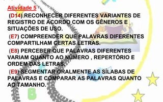 Atividade 5
(D14) RECONHECER DIFERENTES VARIANTES DE
REGISTRO DE ACORDO COM OS GÊNEROS E
SITUAÇÕES DE USO.
(E7) COMPREENDER QUE PALAVRAS DIFERENTES
COMPARTILHAM CERTAS LETRAS.
(E8) PERCEBER QUE PALAVRAS DIFERENTES
VARIAM QUANTO AO NÚMERO , REPERTÓRIO E
ORDEM DAS LETRAS.
(E9) SEGMENTAR ORALMENTE AS SÍLABAS DE
PALAVRAS E COMPARAR AS PALAVRAS QUANTO
AO TAMANHO.

 