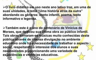 O livro didático em uso neste ano letivo traz, em uma de
suas unidades, o tema “Uma história atrás da outra”
abordando os gêneros: conto infantil, poema, texto
informativo e legenda.
Também este é o ano do centenário de Vinícius de
Moraes, que dedicou sua última obra ao público infantil.
Tais obras tornaram-se músicas muito conhecidas deste
público através de intensa divulgação no ambiente
educativo onde há a necessidade de trabalhar o aspecto
social, respeitando o interesse dos alunos e suas
necessidades proporcionando uma variedade de
experiências e vivências educativas.

 
