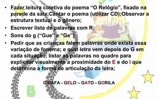 • Fazer leitura coletiva do poema “O Relógio”, fixado na
parede da sala;Cantar o poema (utilizar CD);Observar a
estrutura textual e o gênero;
• Escrever lista de palavras com R;
• Sons do g (“Gue” e “Ge”)
• Pedir que as crianças falem palavras onde exista essa
variação de fonema; e qual letra vem depois do G em
cada situação; listar as palavras no quadro para
explicitar visualmente a proximidade do E e do I que
determina a forma de articulação da letra;
GIRAFA - GELO – GATO - GORILA

 