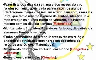 •Fazer lista dos dias da semana e dos meses do ano
(professor, leia depois cada palavra com os alunos,
identifiquem meses que iniciam e terminam com a mesma
letra, que tem o mesmo número de sílabas, identifique o
mês em que os alunos fazem aniversário, etc.Fazer o
mesmo com os dias da semana (Matemática);
•Montar calendário, identificando os feriados, dias úteis da
semana e finais de semana;
•Trabalhar medidas de tempo (horas exata em relógio
analógico); atividades com horas em desenhos de
relógios analógicos (Matemática);
•Movimento de rotação da Terra: dia e noite (Geografia e
Ciências);
•Seres vivos e não vivos (Ciências);

 