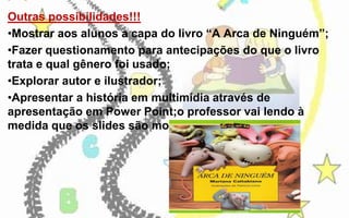 Outras possibilidades!!!
•Mostrar aos alunos a capa do livro “A Arca de Ninguém”;
•Fazer questionamento para antecipações do que o livro
trata e qual gênero foi usado;
•Explorar autor e ilustrador;
•Apresentar a história em multimídia através de
apresentação em Power Point;o professor vai lendo à
medida que os slides são mostrados;

 