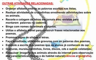 OUTRAS ATIVIDADES RELACIONADAS:

Ordenar alfabeticamente as palavras escritas nas listas.
Realizar atividades de cruzadinhas envolvendo adivinhações sobre
os animais.
Recorte e colagem de letras em jornais e/ou revistas para
montarem palavras no caderno.
Bingo com nomes de animais e objetos.
Utilize o alfabeto móvel para construir frases relacionadas aos
poemas.
Promova jogos de sílabas e letras.
Faça autoditado, utilizando gravuras com as palavras dos poemas.
Estimule a escrita dos poemas que os alunos já conhecem de cor.
Gravuras, murais, cantinhos, livros, discos, cds e outros coletados;
Pesquisar imagens dos animais através da internet para observação
das características físicas e do habitat natural(ciências e geografia).

 