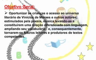 Objetivo Geral:
 Oportunizar às crianças o acesso ao universo
literário de Vinícius de Moraes e outros autores,
estimulados pela poesia, música,levando-as a
constituírem uma relação diferenciada com linguagem,
ampliando seu vocabulário e, consequentemente,
tornarem-se futuros leitores e produtores de textos
competentes.

 