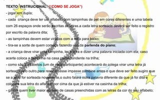 TEXTO INSTRUCIONAL (“COMO SE JOGA”)
- jogar em dupla;
- cada criança deve ter um alfabeto com tampinhas de pet em cores diferentes e uma tabela
com 26 espaços onde serão escritas as letras.a cada letra sorteada deverá ser feito o registro
por escrito da palavra dita;
- as tampinhas devem estar viradas com a letra para baixo;
- tira-se a sorte de quem começa fazendo uso da parlenda do piano;
- a criança deve virar uma tampinha, ler a letra e dizer uma palavra iniciada com ela; caso
acerte coloca a tampinha na casa correspondente na trilha;
- como são 2 alfabetos (um de cada participante) acontecerá do colega virar uma letra já
sorteada pelo outro,para resolver esse impasse combine antes o que deve ser feito.sugiro que
se a letra for sorteada novamente,o outro falará outra palavra diferente da que já foi dita e
colocará sua letra do alfabeto por cima da que já estiver na casinha da trilha;
- ganha quem tiver maior número de casas preenchidas com as letras da cor do seu alfabeto;

 