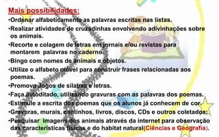 Mais possibilidades:
•Ordenar alfabeticamente as palavras escritas nas listas.
•Realizar atividades de cruzadinhas envolvendo adivinhações sobre
os animais.
•Recorte e colagem de letras em jornais e/ou revistas para
montarem palavras no caderno.
•Bingo com nomes de animais e objetos.
•Utilize o alfabeto móvel para construir frases relacionadas aos
poemas.
•Promova Jogos de sílabas e letras.
•Faça autoditado, utilizando gravuras com as palavras dos poemas.
•Estimule a escrita dos poemas que os alunos já conhecem de cor.
•Gravuras, murais, cantinhos, livros, discos, CDs e outros coletados;
•Pesquisar imagens dos animais através da internet para observação
das características físicas e do habitat natural(Ciências e Geografia).

 